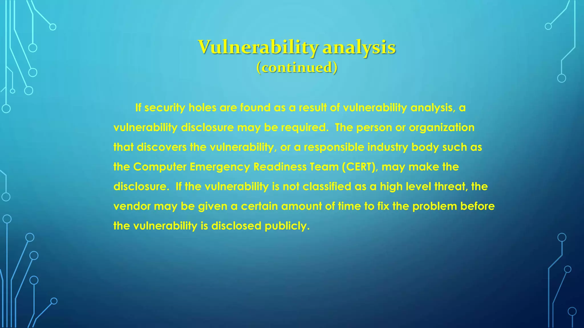 Vulnerability analysis
(continued)
If security holes are found as a result of vulnerability analysis, a
vulnerability disclosure may be required. The person or organization
that discovers the vulnerability, or a responsible industry body such as
the Computer Emergency Readiness Team (CERT), may make the
disclosure. If the vulnerability is not classified as a high level threat, the
vendor may be given a certain amount of time to fix the problem before
the vulnerability is disclosed publicly.
 