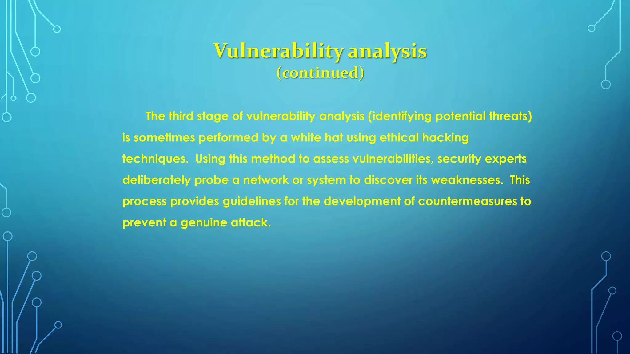 Vulnerability analysis
(continued)
The third stage of vulnerability analysis (identifying potential threats)
is sometimes performed by a white hat using ethical hacking
techniques. Using this method to assess vulnerabilities, security experts
deliberately probe a network or system to discover its weaknesses. This
process provides guidelines for the development of countermeasures to
prevent a genuine attack.
 