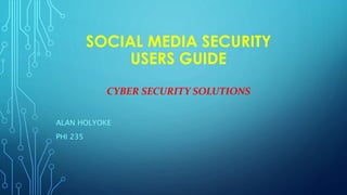 SOCIAL MEDIA SECURITY
USERS GUIDE
CYBER SECURITY SOLUTIONS
ALAN HOLYOKE
PHI 235
 