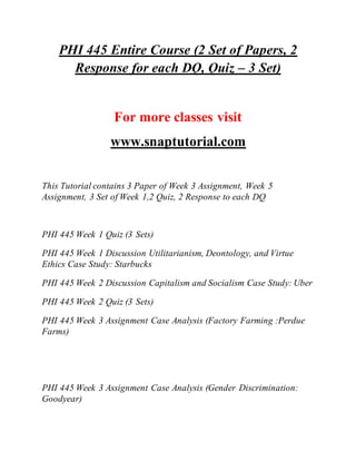 PHI 445 Entire Course (2 Set of Papers, 2
Response for each DQ, Quiz – 3 Set)
For more classes visit
www.snaptutorial.com
This Tutorial contains 3 Paper of Week 3 Assignment, Week 5
Assignment, 3 Set of Week 1,2 Quiz, 2 Response to each DQ
PHI 445 Week 1 Quiz (3 Sets)
PHI 445 Week 1 Discussion Utilitarianism, Deontology, and Virtue
Ethics Case Study: Starbucks
PHI 445 Week 2 Discussion Capitalism and Socialism Case Study: Uber
PHI 445 Week 2 Quiz (3 Sets)
PHI 445 Week 3 Assignment Case Analysis (Factory Farming :Perdue
Farms)
PHI 445 Week 3 Assignment Case Analysis (Gender Discrimination:
Goodyear)
 