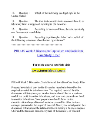 10. Question : Which of the following is a legal right in the
United States?
11. Question : The idea that character traits can contribute to or
take away from a happy and meaningful life describes
12. Question : According to Immanuel Kant, there is essentially
one fundamental moral duty:
13. Question : According to philosopher John Locke, which of
the following statements about human rights is true?
****************************************
PHI 445 Week 2 Discussion Capitalism and Socialism
Case Study: Uber
For more course tutorials visit
www.tutorialrank.com
PHI 445 Week 2 Discussion Capitalism and Socialism Case Study: Uber
Prepare: Your initial post in this discussion must be informed by the
required material for this discussion. The required material for this
discussion will introduce you to what is new about Uber as a business
model, the profit incentive in business, and how laws can make or break
innovation in business. Your preparation should focus on the
characteristics of capitalism and socialism, as well as other business
concepts presented in the required material. Since your initial post in this
discussion will examine the relation between running a business such as
Uber and the laws and economic system of the nation(s) in which it
 