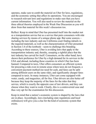 operates, make sure to comb the material on Uber for laws, regulations,
and the economic setting that affect its operations. You are encouraged
to research relevant laws and regulations to make sure that you have
current information. You will also need to review the material on the
three ethical theories employed in the Week One Discussion as you will
draw from that material for this week’s discussion too.
Reflect: Keep in mind that Uber has presented itself into the market not
as a transportation service but as a service that pairs consumers with ride
sharing services by means of a unique phone app. But some sources—
including the taxi industry and one California court finding (details in
the required material), as well as the characterization of Uber presented
in Section 3.4 of the textbook—seem to challenge this branding.
According to these sources, Uber is avoiding laws that apply to the
transportation industry and, thereby, usurping a rightful place that the
taxi industry has carved for itself. Consumers, on the other hand, have
shown their preference for Uber by a high demand for its services in the
USA and abroad, including those countries in which Uber has been
banned. Compared to taxis, Uber offers consumers an efficient system
for procuring a ride even in remote areas where taxis do not frequent, a
convenient payment method (no need for cash, and fares can be split
among different users on the same ride), and significantly cheaper fares
compared to taxis. In many instances, Uber cars come equipped with
water, candy, and magazines, all for free. Uber drivers are also better off
because they keep the majority of the fares for the rides that they
service, which is exactly the opposite case of taxi drivers, and they can
choose when they want to work. Clearly, this is a controversial case and
thus very apt for the examination for this discussion.
Keep in mind that a nation’s economic system is shaped by the laws that
are in place. Accordingly, laws (including state regulations and local
ordinances) will give you a clue for the kind of economic system that
exists.
 