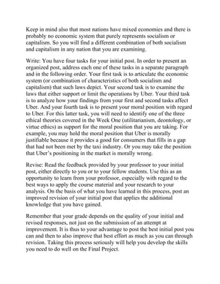 Keep in mind also that most nations have mixed economies and there is
probably no economic system that purely represents socialism or
capitalism. So you will find a different combination of both socialism
and capitalism in any nation that you are examining.
Write: You have four tasks for your initial post. In order to present an
organized post, address each one of these tasks in a separate paragraph
and in the following order. Your first task is to articulate the economic
system (or combination of characteristics of both socialism and
capitalism) that such laws depict. Your second task is to examine the
laws that either support or limit the operations by Uber. Your third task
is to analyze how your findings from your first and second tasks affect
Uber. And your fourth task is to present your moral position with regard
to Uber. For this latter task, you will need to identify one of the three
ethical theories covered in the Week One (utilitarianism, deontology, or
virtue ethics) as support for the moral position that you are taking. For
example, you may hold the moral position that Uber is morally
justifiable because it provides a good for consumers that fills in a gap
that had not been met by the taxi industry. Or you may take the position
that Uber’s positioning in the market is morally wrong.
Revise: Read the feedback provided by your professor to your initial
post, either directly to you or to your fellow students. Use this as an
opportunity to learn from your professor, especially with regard to the
best ways to apply the course material and your research to your
analysis. On the basis of what you have learned in this process, post an
improved revision of your initial post that applies the additional
knowledge that you have gained.
Remember that your grade depends on the quality of your initial and
revised responses, not just on the submission of an attempt at
improvement. It is thus to your advantage to post the best initial post you
can and then to also improve that best effort as much as you can through
revision. Taking this process seriously will help you develop the skills
you need to do well on the Final Project.
 