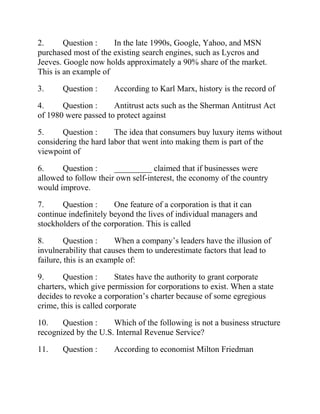 2. Question : In the late 1990s, Google, Yahoo, and MSN
purchased most of the existing search engines, such as Lycros and
Jeeves. Google now holds approximately a 90% share of the market.
This is an example of
3. Question : According to Karl Marx, history is the record of
4. Question : Antitrust acts such as the Sherman Antitrust Act
of 1980 were passed to protect against
5. Question : The idea that consumers buy luxury items without
considering the hard labor that went into making them is part of the
viewpoint of
6. Question : _________ claimed that if businesses were
allowed to follow their own self-interest, the economy of the country
would improve.
7. Question : One feature of a corporation is that it can
continue indefinitely beyond the lives of individual managers and
stockholders of the corporation. This is called
8. Question : When a company’s leaders have the illusion of
invulnerability that causes them to underestimate factors that lead to
failure, this is an example of:
9. Question : States have the authority to grant corporate
charters, which give permission for corporations to exist. When a state
decides to revoke a corporation’s charter because of some egregious
crime, this is called corporate
10. Question : Which of the following is not a business structure
recognized by the U.S. Internal Revenue Service?
11. Question : According to economist Milton Friedman
 