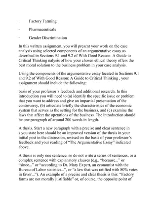 · Factory Farming
· Pharmaceuticals
· Gender Discrimination
In this written assignment, you will present your work on the case
analysis using selected components of an argumentative essay as
described in Sections 9.1 and 9.2 of With Good Reason: A Guide to
Critical Thinking nalysis of how your chosen ethical theory offers the
best moral solution to the business problem in your case analysis.
Using the components of the argumentative essay located in Sections 9.1
and 9.2 of With Good Reason: A Guide to Critical Thinking , your
assignment should include the following:
basis of your professor’s feedback and additional research. In this
introduction you will need to (a) identify the specific issue or problem
that you want to address and give an impartial presentation of the
controversy, (b) articulate briefly the characteristics of the economic
system that serves as the setting for the business, and (c) examine the
laws that affect the operations of the business. The introduction should
be one paragraph of around 200 words in length.
A thesis. Start a new paragraph with a precise and clear sentence in
s you state here should be an improved version of the thesis in your
initial post in the discussion, revised on the basis of your professor’s
feedback and your reading of “The Argumentative Essay” indicated
above.
A thesis is only one sentence, so do not write a series of sentences, or a
complex sentence with explanatory clauses (e.g., “because...” or
“since...” or “according to Dr. Mary Expert, an economist with the
Bureau of Labor statistics...”, or “a law that was ratified with 80% votes
in favor...”). An example of a precise and clear thesis is this: “Factory
farms are not morally justifiable” or, of course, the opposite point of
 