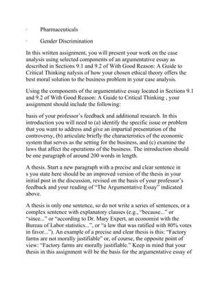 · Pharmaceuticals
· Gender Discrimination
In this written assignment, you will present your work on the case
analysis using selected components of an argumentative essay as
described in Sections 9.1 and 9.2 of With Good Reason: A Guide to
Critical Thinking nalysis of how your chosen ethical theory offers the
best moral solution to the business problem in your case analysis.
Using the components of the argumentative essay located in Sections 9.1
and 9.2 of With Good Reason: A Guide to Critical Thinking , your
assignment should include the following:
basis of your professor’s feedback and additional research. In this
introduction you will need to (a) identify the specific issue or problem
that you want to address and give an impartial presentation of the
controversy, (b) articulate briefly the characteristics of the economic
system that serves as the setting for the business, and (c) examine the
laws that affect the operations of the business. The introduction should
be one paragraph of around 200 words in length.
A thesis. Start a new paragraph with a precise and clear sentence in
s you state here should be an improved version of the thesis in your
initial post in the discussion, revised on the basis of your professor’s
feedback and your reading of “The Argumentative Essay” indicated
above.
A thesis is only one sentence, so do not write a series of sentences, or a
complex sentence with explanatory clauses (e.g., “because...” or
“since...” or “according to Dr. Mary Expert, an economist with the
Bureau of Labor statistics...”, or “a law that was ratified with 80% votes
in favor...”). An example of a precise and clear thesis is this: “Factory
farms are not morally justifiable” or, of course, the opposite point of
view: “Factory farms are morally justifiable.” Keep in mind that your
thesis in this assignment will be the basis for the argumentative essay of
 