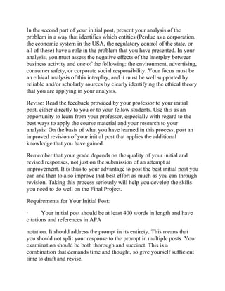 In the second part of your initial post, present your analysis of the
problem in a way that identifies which entities (Perdue as a corporation,
the economic system in the USA, the regulatory control of the state, or
all of these) have a role in the problem that you have presented. In your
analysis, you must assess the negative effects of the interplay between
business activity and one of the following: the environment, advertising,
consumer safety, or corporate social responsibility. Your focus must be
an ethical analysis of this interplay, and it must be well supported by
reliable and/or scholarly sources by clearly identifying the ethical theory
that you are applying in your analysis.
Revise: Read the feedback provided by your professor to your initial
post, either directly to you or to your fellow students. Use this as an
opportunity to learn from your professor, especially with regard to the
best ways to apply the course material and your research to your
analysis. On the basis of what you have learned in this process, post an
improved revision of your initial post that applies the additional
knowledge that you have gained.
Remember that your grade depends on the quality of your initial and
revised responses, not just on the submission of an attempt at
improvement. It is thus to your advantage to post the best initial post you
can and then to also improve that best effort as much as you can through
revision. Taking this process seriously will help you develop the skills
you need to do well on the Final Project.
Requirements for Your Initial Post:
· Your initial post should be at least 400 words in length and have
citations and references in APA
notation. It should address the prompt in its entirety. This means that
you should not split your response to the prompt in multiple posts. Your
examination should be both thorough and succinct. This is a
combination that demands time and thought, so give yourself sufficient
time to draft and revise.
 