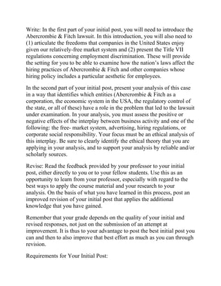 Write: In the first part of your initial post, you will need to introduce the
Abercrombie & Fitch lawsuit. In this introduction, you will also need to
(1) articulate the freedoms that companies in the United States enjoy
given our relatively-free market system and (2) present the Title VII
regulations concerning employment discrimination. These will provide
the setting for you to be able to examine how the nation’s laws affect the
hiring practices of Abercrombie & Fitch and other companies whose
hiring policy includes a particular aesthetic for employees.
In the second part of your initial post, present your analysis of this case
in a way that identifies which entities (Abercrombie & Fitch as a
corporation, the economic system in the USA, the regulatory control of
the state, or all of these) have a role in the problem that led to the lawsuit
under examination. In your analysis, you must assess the positive or
negative effects of the interplay between business activity and one of the
following: the free- market system, advertising, hiring regulations, or
corporate social responsibility. Your focus must be an ethical analysis of
this interplay. Be sure to clearly identify the ethical theory that you are
applying in your analysis, and to support your analysis by reliable and/or
scholarly sources.
Revise: Read the feedback provided by your professor to your initial
post, either directly to you or to your fellow students. Use this as an
opportunity to learn from your professor, especially with regard to the
best ways to apply the course material and your research to your
analysis. On the basis of what you have learned in this process, post an
improved revision of your initial post that applies the additional
knowledge that you have gained.
Remember that your grade depends on the quality of your initial and
revised responses, not just on the submission of an attempt at
improvement. It is thus to your advantage to post the best initial post you
can and then to also improve that best effort as much as you can through
revision.
Requirements for Your Initial Post:
 