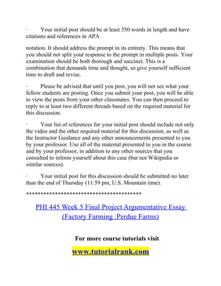 · Your initial post should be at least 350 words in length and have
citations and references in APA
notation. It should address the prompt in its entirety. This means that
you should not split your response to the prompt in multiple posts. Your
examination should be both thorough and succinct. This is a
combination that demands time and thought, so give yourself sufficient
time to draft and revise.
· Please be advised that until you post, you will not see what your
fellow students are posting. Once you submit your post, you will be able
to view the posts from your other classmates. You can then proceed to
reply to at least two different threads based on the required material for
this discussion.
· Your list of references for your initial post should include not only
the video and the other required material for this discussion, as well as
the Instructor Guidance and any other announcements presented to you
by your professor. Use all of the material presented to you in the course
and by your professor, in addition to any other sources that you
consulted to inform yourself about this case (but not Wikipedia or
similar sources).
· Your initial post for this discussion should be submitted no later
than the end of Thursday (11:59 pm, U.S. Mountain time).
****************************************
PHI 445 Week 5 Final Project Argumentative Essay
(Factory Farming :Perdue Farms)
For more course tutorials visit
www.tutorialrank.com
 