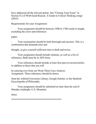 have addressed all the relevant points. See “Closing Your Essay” in
Section 9.2 of With Good Reason: A Guide to Critical Thinking ostigo
(2015).
Requirements for your Assignment:
· Your assignment should be between 1500 to 1700 words in length,
excluding the cover and references
pages.
· Your examination should be both thorough and succinct. This is a
combination that demands time and
thought, so give yourself sufficient time to draft and revise.
· Your assignment should include citations, as well as a list of
references. Both must be in APA form.
· Your references should include at least four peer-reviewed articles
in addition to those that you will
be carrying over from our Week Three Case Analysis
Assignment. These references should be drawn
from the Ashford University Library, Google Scholar, or the Stanford
Encyclopedia of Philosophy.
· Your assignment should be submitted no later than the end of
Monday (midnight, U.S. Mountain
time).
****************************************
 