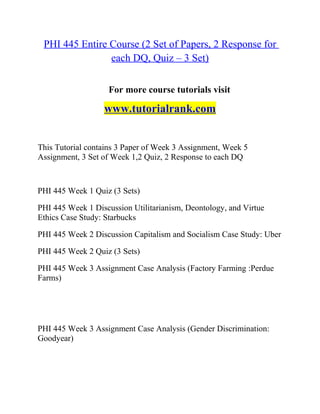 PHI 445 Entire Course (2 Set of Papers, 2 Response for
each DQ, Quiz – 3 Set)
For more course tutorials visit
www.tutorialrank.com
This Tutorial contains 3 Paper of Week 3 Assignment, Week 5
Assignment, 3 Set of Week 1,2 Quiz, 2 Response to each DQ
PHI 445 Week 1 Quiz (3 Sets)
PHI 445 Week 1 Discussion Utilitarianism, Deontology, and Virtue
Ethics Case Study: Starbucks
PHI 445 Week 2 Discussion Capitalism and Socialism Case Study: Uber
PHI 445 Week 2 Quiz (3 Sets)
PHI 445 Week 3 Assignment Case Analysis (Factory Farming :Perdue
Farms)
PHI 445 Week 3 Assignment Case Analysis (Gender Discrimination:
Goodyear)
 
