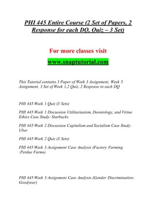 PHI 445 Entire Course (2 Set of Papers, 2
Response for each DQ, Quiz – 3 Set)
For more classes visit
www.snaptutorial.com
This Tutorial contains 3 Paper of Week 3 Assignment, Week 5
Assignment, 3 Set of Week 1,2 Quiz, 2 Response to each DQ
PHI 445 Week 1 Quiz (3 Sets)
PHI 445 Week 1 Discussion Utilitarianism, Deontology, and Virtue
Ethics Case Study: Starbucks
PHI 445 Week 2 Discussion Capitalism and Socialism Case Study:
Uber
PHI 445 Week 2 Quiz (3 Sets)
PHI 445 Week 3 Assignment Case Analysis (Factory Farming
:Perdue Farms)
PHI 445 Week 3 Assignment Case Analysis (Gender Discrimination:
Goodyear)
 