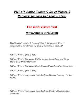 PHI 445 Entire Course (2 Set of Papers, 2
Response for each DQ, Quiz – 3 Set)
For more classes visit
www.snaptutorial.com
This Tutorial contains 3 Paper of Week 3 Assignment, Week 5
Assignment, 3 Set of Week 1,2 Quiz, 2 Response to each DQ
PHI 445 Week 1 Quiz (3 Sets)
PHI 445 Week 1 Discussion Utilitarianism, Deontology, and Virtue
Ethics Case Study: Starbucks
PHI 445 Week 2 Discussion Capitalism and Socialism Case Study: Uber
PHI 445 Week 2 Quiz (3 Sets)
PHI 445 Week 3 Assignment Case Analysis (Factory Farming :Perdue
Farms)
PHI 445 Week 3 Assignment Case Analysis (Gender Discrimination:
Goodyear)
 