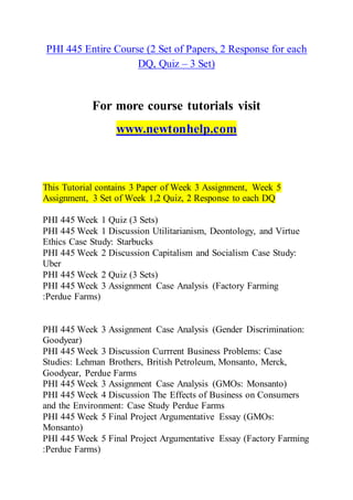 PHI 445 Entire Course (2 Set of Papers, 2 Response for each
DQ, Quiz – 3 Set)
For more course tutorials visit
www.newtonhelp.com
This Tutorial contains 3 Paper of Week 3 Assignment, Week 5
Assignment, 3 Set of Week 1,2 Quiz, 2 Response to each DQ
PHI 445 Week 1 Quiz (3 Sets)
PHI 445 Week 1 Discussion Utilitarianism, Deontology, and Virtue
Ethics Case Study: Starbucks
PHI 445 Week 2 Discussion Capitalism and Socialism Case Study:
Uber
PHI 445 Week 2 Quiz (3 Sets)
PHI 445 Week 3 Assignment Case Analysis (Factory Farming
:Perdue Farms)
PHI 445 Week 3 Assignment Case Analysis (Gender Discrimination:
Goodyear)
PHI 445 Week 3 Discussion Currrent Business Problems: Case
Studies: Lehman Brothers, British Petroleum, Monsanto, Merck,
Goodyear, Perdue Farms
PHI 445 Week 3 Assignment Case Analysis (GMOs: Monsanto)
PHI 445 Week 4 Discussion The Effects of Business on Consumers
and the Environment: Case Study Perdue Farms
PHI 445 Week 5 Final Project Argumentative Essay (GMOs:
Monsanto)
PHI 445 Week 5 Final Project Argumentative Essay (Factory Farming
:Perdue Farms)
 