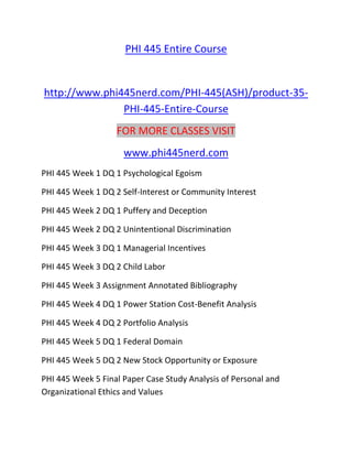 PHI 445 Entire Course
http://www.phi445nerd.com/PHI-445(ASH)/product-35-
PHI-445-Entire-Course
FOR MORE CLASSES VISIT
www.phi445nerd.com
PHI 445 Week 1 DQ 1 Psychological Egoism
PHI 445 Week 1 DQ 2 Self-Interest or Community Interest
PHI 445 Week 2 DQ 1 Puffery and Deception
PHI 445 Week 2 DQ 2 Unintentional Discrimination
PHI 445 Week 3 DQ 1 Managerial Incentives
PHI 445 Week 3 DQ 2 Child Labor
PHI 445 Week 3 Assignment Annotated Bibliography
PHI 445 Week 4 DQ 1 Power Station Cost-Benefit Analysis
PHI 445 Week 4 DQ 2 Portfolio Analysis
PHI 445 Week 5 DQ 1 Federal Domain
PHI 445 Week 5 DQ 2 New Stock Opportunity or Exposure
PHI 445 Week 5 Final Paper Case Study Analysis of Personal and
Organizational Ethics and Values
 
