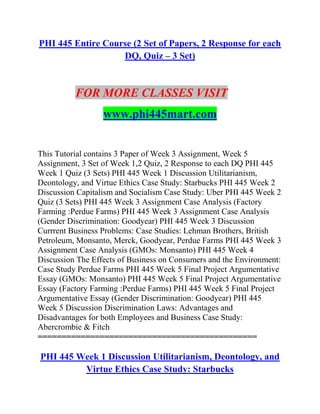 PHI 445 Entire Course (2 Set of Papers, 2 Response for each
DQ, Quiz – 3 Set)
FOR MORE CLASSES VISIT
www.phi445mart.com
This Tutorial contains 3 Paper of Week 3 Assignment, Week 5
Assignment, 3 Set of Week 1,2 Quiz, 2 Response to each DQ PHI 445
Week 1 Quiz (3 Sets) PHI 445 Week 1 Discussion Utilitarianism,
Deontology, and Virtue Ethics Case Study: Starbucks PHI 445 Week 2
Discussion Capitalism and Socialism Case Study: Uber PHI 445 Week 2
Quiz (3 Sets) PHI 445 Week 3 Assignment Case Analysis (Factory
Farming :Perdue Farms) PHI 445 Week 3 Assignment Case Analysis
(Gender Discrimination: Goodyear) PHI 445 Week 3 Discussion
Currrent Business Problems: Case Studies: Lehman Brothers, British
Petroleum, Monsanto, Merck, Goodyear, Perdue Farms PHI 445 Week 3
Assignment Case Analysis (GMOs: Monsanto) PHI 445 Week 4
Discussion The Effects of Business on Consumers and the Environment:
Case Study Perdue Farms PHI 445 Week 5 Final Project Argumentative
Essay (GMOs: Monsanto) PHI 445 Week 5 Final Project Argumentative
Essay (Factory Farming :Perdue Farms) PHI 445 Week 5 Final Project
Argumentative Essay (Gender Discrimination: Goodyear) PHI 445
Week 5 Discussion Discrimination Laws: Advantages and
Disadvantages for both Employees and Business Case Study:
Abercrombie & Fitch
==============================================
PHI 445 Week 1 Discussion Utilitarianism, Deontology, and
Virtue Ethics Case Study: Starbucks
 