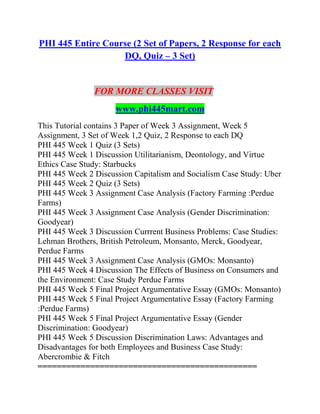 PHI 445 Entire Course (2 Set of Papers, 2 Response for each
DQ, Quiz – 3 Set)
FOR MORE CLASSES VISIT
www.phi445mart.com
This Tutorial contains 3 Paper of Week 3 Assignment, Week 5
Assignment, 3 Set of Week 1,2 Quiz, 2 Response to each DQ
PHI 445 Week 1 Quiz (3 Sets)
PHI 445 Week 1 Discussion Utilitarianism, Deontology, and Virtue
Ethics Case Study: Starbucks
PHI 445 Week 2 Discussion Capitalism and Socialism Case Study: Uber
PHI 445 Week 2 Quiz (3 Sets)
PHI 445 Week 3 Assignment Case Analysis (Factory Farming :Perdue
Farms)
PHI 445 Week 3 Assignment Case Analysis (Gender Discrimination:
Goodyear)
PHI 445 Week 3 Discussion Currrent Business Problems: Case Studies:
Lehman Brothers, British Petroleum, Monsanto, Merck, Goodyear,
Perdue Farms
PHI 445 Week 3 Assignment Case Analysis (GMOs: Monsanto)
PHI 445 Week 4 Discussion The Effects of Business on Consumers and
the Environment: Case Study Perdue Farms
PHI 445 Week 5 Final Project Argumentative Essay (GMOs: Monsanto)
PHI 445 Week 5 Final Project Argumentative Essay (Factory Farming
:Perdue Farms)
PHI 445 Week 5 Final Project Argumentative Essay (Gender
Discrimination: Goodyear)
PHI 445 Week 5 Discussion Discrimination Laws: Advantages and
Disadvantages for both Employees and Business Case Study:
Abercrombie & Fitch
==============================================
 