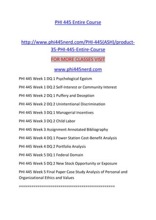 PHI 445 Entire Course
http://www.phi445nerd.com/PHI-445(ASH)/product-
35-PHI-445-Entire-Course
FOR MORE CLASSES VISIT
www.phi445nerd.com
PHI 445 Week 1 DQ 1 Psychological Egoism
PHI 445 Week 1 DQ 2 Self-Interest or Community Interest
PHI 445 Week 2 DQ 1 Puffery and Deception
PHI 445 Week 2 DQ 2 Unintentional Discrimination
PHI 445 Week 3 DQ 1 Managerial Incentives
PHI 445 Week 3 DQ 2 Child Labor
PHI 445 Week 3 Assignment Annotated Bibliography
PHI 445 Week 4 DQ 1 Power Station Cost-Benefit Analysis
PHI 445 Week 4 DQ 2 Portfolio Analysis
PHI 445 Week 5 DQ 1 Federal Domain
PHI 445 Week 5 DQ 2 New Stock Opportunity or Exposure
PHI 445 Week 5 Final Paper Case Study Analysis of Personal and
Organizational Ethics and Values
==============================================
 