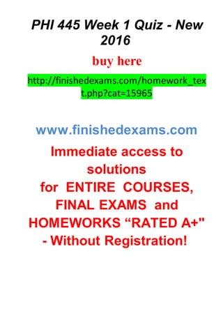 PHI 445 Week 1 Quiz - New
2016
buy here
http://finishedexams.com/homework_tex
t.php?cat=15965
www.finishedexams.com
Immediate access to
solutions
for ENTIRE COURSES,
FINAL EXAMS and
HOMEWORKS “RATED A+"
- Without Registration!
 