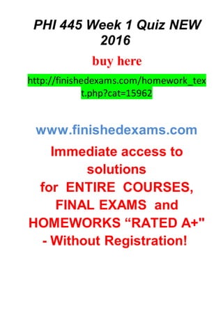 PHI 445 Week 1 Quiz NEW
2016
buy here
http://finishedexams.com/homework_tex
t.php?cat=15962
www.finishedexams.com
Immediate access to
solutions
for ENTIRE COURSES,
FINAL EXAMS and
HOMEWORKS “RATED A+"
- Without Registration!
 