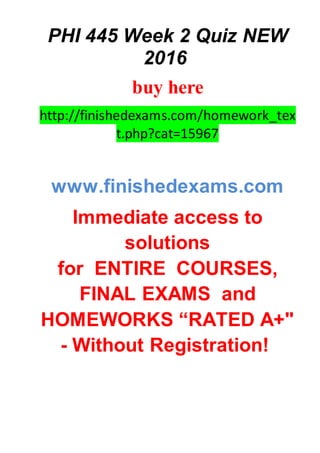 PHI 445 Week 2 Quiz NEW
2016
buy here
http://finishedexams.com/homework_tex
t.php?cat=15967
www.finishedexams.com
Immediate access to
solutions
for ENTIRE COURSES,
FINAL EXAMS and
HOMEWORKS “RATED A+"
- Without Registration!
 