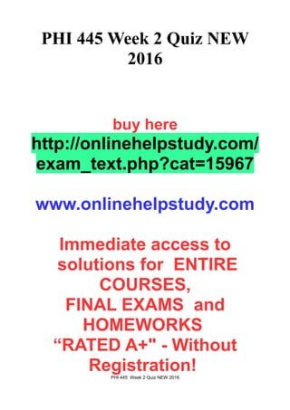 PHI 445 Week 2 Quiz NEW
2016
buy here
http://onlinehelpstudy.com/
exam_text.php?cat=15967
www.onlinehelpstudy.com
Immediate access to
solutions for ENTIRE
COURSES,
FINAL EXAMS and
HOMEWORKS
“RATED A+" - Without
Registration!PHI 445 Week 2 Quiz NEW 2016
 