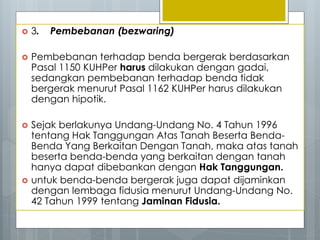  3. Pembebanan (bezwaring)
 Pembebanan terhadap benda bergerak berdasarkan
Pasal 1150 KUHPer harus dilakukan dengan gadai,
sedangkan pembebanan terhadap benda tidak
bergerak menurut Pasal 1162 KUHPer harus dilakukan
dengan hipotik.
 Sejak berlakunya Undang-Undang No. 4 Tahun 1996
tentang Hak Tanggungan Atas Tanah Beserta Benda-
Benda Yang Berkaitan Dengan Tanah, maka atas tanah
beserta benda-benda yang berkaitan dengan tanah
hanya dapat dibebankan dengan Hak Tanggungan.
 untuk benda-benda bergerak juga dapat dijaminkan
dengan lembaga fidusia menurut Undang-Undang No.
42 Tahun 1999 tentang Jaminan Fidusia.
 