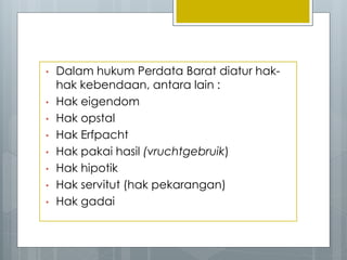 • Dalam hukum Perdata Barat diatur hak-
hak kebendaan, antara lain :
• Hak eigendom
• Hak opstal
• Hak Erfpacht
• Hak pakai hasil (vruchtgebruik)
• Hak hipotik
• Hak servitut (hak pekarangan)
• Hak gadai
 