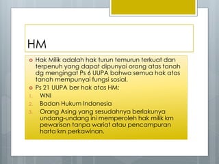 HM
 Hak Milik adalah hak turun temurun terkuat dan
terpenuh yang dapat dipunyai orang atas tanah
dg mengingat Ps 6 UUPA bahwa semua hak atas
tanah mempunyai fungsi sosial.
 Ps 21 UUPA ber hak atas HM:
1. WNI
2. Badan Hukum Indonesia
3. Orang Asing yang sesudahnya berlakunya
undang-undang ini memperoleh hak milik krn
pewarisan tanpa wariat atau pencampuran
harta krn perkawinan.
 