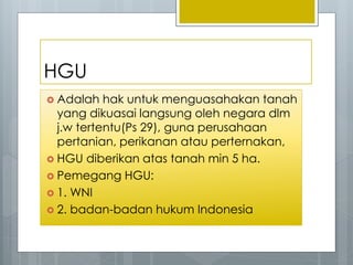 HGU
 Adalah hak untuk menguasahakan tanah
yang dikuasai langsung oleh negara dlm
j.w tertentu(Ps 29), guna perusahaan
pertanian, perikanan atau perternakan,
 HGU diberikan atas tanah min 5 ha.
 Pemegang HGU:
 1. WNI
 2. badan-badan hukum Indonesia
 