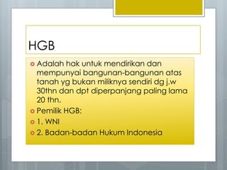 HGB
 Adalah hak untuk mendirikan dan
mempunyai bangunan-bangunan atas
tanah yg bukan miliknya sendiri dg j.w
30thn dan dpt diperpanjang paling lama
20 thn.
 Pemilik HGB:
 1. WNI
 2. Badan-badan Hukum Indonesia
 