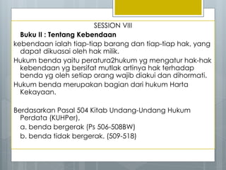 SESSION VIII
Buku II : Tentang Kebendaan
kebendaan ialah tiap-tiap barang dan tiap-tiap hak, yang
dapat dikuasai oleh hak milik.
Hukum benda yaitu peratura2hukum yg mengatur hak-hak
kebendaan yg bersifat mutlak artinya hak terhadap
benda yg oleh setiap orang wajib diakui dan dihormati.
Hukum benda merupakan bagian dari hukum Harta
Kekayaan.
Berdasarkan Pasal 504 Kitab Undang-Undang Hukum
Perdata (KUHPer),
a. benda bergerak (Ps 506-508BW)
b. benda tidak bergerak. (509-518)
 