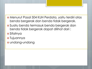  Menurut Pasal 504 KUH Perdata, yaitu terdiri atas
benda bergerak dan benda tidak bergerak.
 Suatu benda termasuk benda bergerak dan
benda tidak bergerak dapat dilihat dari :
 Sifatnya
 Tujuannya
 undang-undang
 