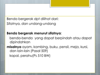 Benda bergerak dpt dilihat dari:
Sifatnya, dan undang-undang
Benda bergerak menurut sifatnya:
benda-benda yang dapat berpindah atau dapat
dipindahkan
misalnya ayam, kambing, buku, pensil, meja, kursi,
dan lain-lain (Pasal 509)
kapal, perahu(Ps 510 BW)
 