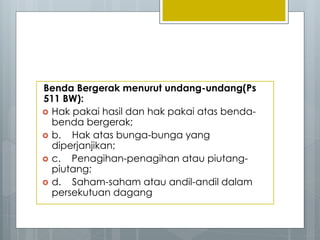 Benda Bergerak menurut undang-undang(Ps
511 BW):
 Hak pakai hasil dan hak pakai atas benda-
benda bergerak;
 b. Hak atas bunga-bunga yang
diperjanjikan;
 c. Penagihan-penagihan atau piutang-
piutang;
 d. Saham-saham atau andil-andil dalam
persekutuan dagang
 
