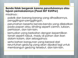 Benda tidak bergerak karena peruntukannya atau
tujuan pemakaiannya (Pasal 507 KUHPer)
misalnya :
- pabrik dan barang-barang yang dihasilkannya,
penggilingan-penggilingan,
- perumahan beserta benda-benda yang dilekatkan
pada papan atau dinding seperti cermin, lukisan,
perhiasan, dan lain-lain;
- kemudian yang berkaitan dengan kepemilikan
tanah seperti rabuk, madu di pohon dan ikan
dalam kolam, dan sebagainya;
- serta bahan bangunan yang berasal dari
reruntuhan gedung yang akan dipakai lagi untuk
membangun gedung tersebut, dan lain-lain.
 