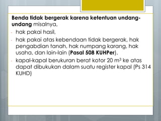 Benda tidak bergerak karena ketentuan undang-
undang misalnya,
- hak pakai hasil,
- hak pakai atas kebendaan tidak bergerak, hak
pengabdian tanah, hak numpang karang, hak
usaha, dan lain-lain (Pasal 508 KUHPer).
- kapal-kapal berukuran berat kotor 20 m3 ke atas
dapat dibukukan dalam suatu register kapal (Ps 314
KUHD)
 