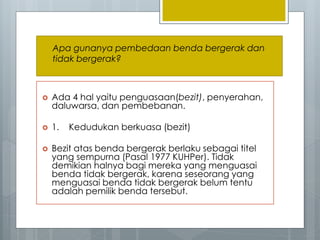  Ada 4 hal yaitu penguasaan(bezit), penyerahan,
daluwarsa, dan pembebanan.
 1. Kedudukan berkuasa (bezit)
 Bezit atas benda bergerak berlaku sebagai titel
yang sempurna (Pasal 1977 KUHPer). Tidak
demikian halnya bagi mereka yang menguasai
benda tidak bergerak, karena seseorang yang
menguasai benda tidak bergerak belum tentu
adalah pemilik benda tersebut.
Apa gunanya pembedaan benda bergerak dan
tidak bergerak?
 