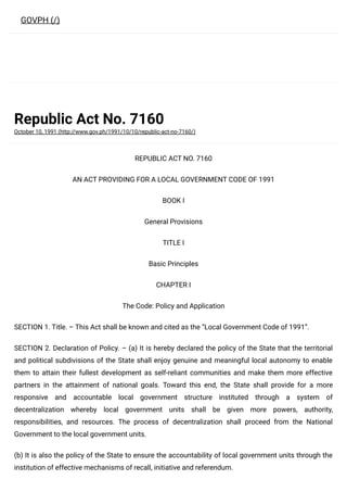 Republic Act No. 7160
October 10, 1991 (http://www.gov.ph/1991/10/10/republic-act-no-7160/)
REPUBLIC ACT NO. 7160
AN ACT PROVIDING FOR A LOCAL GOVERNMENT CODE OF 1991
BOOK I
General Provisions
TITLE I
Basic Principles
CHAPTER I
The Code: Policy and Application
SECTION 1. Title. – This Act shall be known and cited as the “Local Government Code of 1991”.
SECTION 2. Declaration of Policy. – (a) It is hereby declared the policy of the State that the territorial
and political subdivisions of the State shall enjoy genuine and meaningful local autonomy to enable
them to attain their fullest development as self-reliant communities and make them more effective
partners in the attainment of national goals. Toward this end, the State shall provide for a more
responsive and accountable local government structure instituted through a system of
decentralization whereby local government units shall be given more powers, authority,
responsibilities, and resources. The process of decentralization shall proceed from the National
Government to the local government units.
(b) It is also the policy of the State to ensure the accountability of local government units through the
institution of effective mechanisms of recall, initiative and referendum.
GOVPH (/)
 