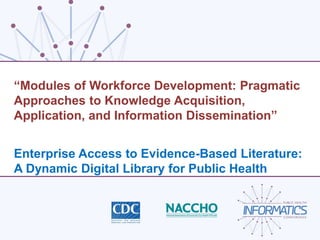 “Modules of Workforce Development: Pragmatic
Approaches to Knowledge Acquisition,
Application, and Information Dissemination”
Enterprise Access to Evidence-Based Literature:
A Dynamic Digital Library for Public Health
 