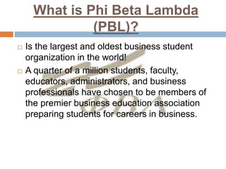 What is Phi Beta Lambda
(PBL)?
 Is the largest and oldest business student
organization in the world!
 A quarter of a million students, faculty,
educators, administrators, and business
professionals have chosen to be members of
the premier business education association
preparing students for careers in business.
 