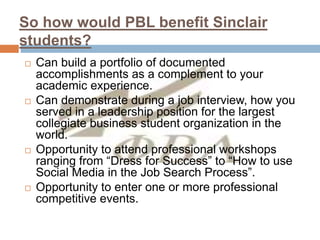 So how would PBL benefit Sinclair
students?
 Can build a portfolio of documented
accomplishments as a complement to your
academic experience.
 Can demonstrate during a job interview, how you
served in a leadership position for the largest
collegiate business student organization in the
world.
 Opportunity to attend professional workshops
ranging from “Dress for Success” to “How to use
Social Media in the Job Search Process”.
 Opportunity to enter one or more professional
competitive events.
 