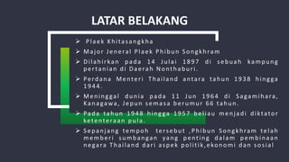 LATAR BELAKANG
 Plaek Khitasangkha
 Major Jeneral Plaek Phibun Songkhram
 Dilahirkan pada 14 Julai 1897 di sebuah kampung
pertanian di Daerah Nonthaburi.
 Perdana Menteri Thailand antara tahun 1938 hingga
1944.
 Meninggal dunia pada 11 Jun 1964 di Sagamihara,
Kanagawa, Jepun semasa berumur 66 tahun.
 Pada tahun 1948 hingga 1957 beliau menjadi diktator
ketenteraan pula.
 Sepanjang tempoh tersebut ,Phibun Songkhram telah
memberi sumbangan yang penting dalam pembinaan
negara Thailand dari aspek politik,ekonomi dan sosial
 