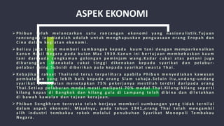 ASPEK EKONOMI
 P h i b u n t e l a h m e l a n c a r k a n s a t u ra n c a n ga n e ko n o m i y a n g n a s i o n a l i s t i k .Tu j u a n
ra n c a n ga n i n i d i a d a l a h a d a l a h u n t u k m e n g h a p u s k a n p e n g u a s a a n o ra n g E r o p a h d a n
C i n a d a l a m ke g i a t a n e ko n o m i .
 B e l i a u j u ga t u r u t m e m b e r i s u m b a n ga n ke p a d a k a u m t a n i d e n ga n m e m p e r ke n a l ka n
K a n u n H a s i l N e ga ra p a d a b u l a n M a c 1 9 3 9 . K a n u n i n i b e r t u j u a n m e m b e b a s k a n ka u m
t a n i d a r i p a d a c e n g k a m a n g o l o n ga n p e m i n j a m w a n g . K a d a r c u k a i a t a s p e t a n i j u ga
d i ku ra n g k a n . M a n a k a l a c u k a i t i n g g i d i ke n a k a n ke p a d a s y a r i k a t d a n p e l a b u r -
p e l a b u r a s i n g . S u b s i d i d i b e r i k a n p u l a ke p a d a s y a r i k a t s w a s t a T h a i .
 Ke b a j i k a n ra k y a t T h a i l a n d t e r u s t e r p e l i h a ra a p a b i l a P h i b u n m e nye d i a k a n k a wa s a n
p e m b a l a k a n y a n g l e b i h b a i k ke p a d a o ra n g S i a m s a h a j a . S e l a i n i t u , u n d a n g - u n d a n g
s y a r i k a t p e r k a p a l a n m e n e t a p k a n 7 5 % p e ke r j a ny a m e s t i l a h t e rd i r i d a r i p a d a o ra n g
T h a i . S e t i a p p e l a b u ra n m o d a l m e s t i m e l i p u t i 7 0 % m o d a l T h a i . K i l a n g - k i l a n g s e p e r t i
k i l a n g k a p a s d i B a n g ko k d a n k i l a n g g u l a d i L a m p a n g te l a h d i b i n a d a n d i l e t a k ka n
d i b a w a h k a w a l a n d a n t a j a a n ke ra j a a n .
 P h i b u n S o n g k h ra m te r ny a t a t e l a h b e r j ay a m e m b e r i s u m b a n ga n y a n g t i d a k te r n i l a i
d a l a m a s p e k e ko n o m i . M i s a l ny a , p a d a t a h u n 1 9 4 1 , o ra n g T h a i te l a h m e n ga m b i l
a l i h i n d u s t r i t e m b a k a u ro ko k m e l a l u i p e n u b u h a n Sy a r i k a t M o n o p o l i Te m b a ka u
N e ga ra .
 