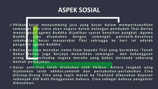 ASPEK SOSIAL
 Phibun turut menyumbang jasa yang besar dalam memperkukuhkan
semangat dan cinta akan negara dalam kalangan penduduk Thai.Beliau
menetapkan agama Buddha dijadikan syarat kenaikan pangkat .Agama
Buddha juga disamakan dengan semangat patriotik.Kesannya
sebahagian besar masyarakat Thai sehingga ke hari ini adalah
penganut agama Buddha.
 Beliau berjaya menukar nama Siam kepada Thai yang bermakna ‘ Tanah
Bebas’.Beliau juga berjaya menaikkan semangat dan kebanggaan
orang Thai terhadap negara mereka yang bebas daripada sebarang
bentuk penjajahan.
 Dasar anti-Cina telah dilakukan oleh Phibun. Antara langkah yang
dijalankan ialah akhbar,sekolah dan pertubuhan-pertubuhan Cina
ditutup.Orang Cina yang ingin masuk ke Thailand dikenakan bayaran
sebanyak 100 baht.Penggunaan bahasa Cina sebagai bahasa pengantar
dibatalkan.
 