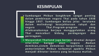 KESIMPULAN
 Sumbangan Phibun Songkhram sangat penting
dalam pembinaan negara Thai pada tahun 1938
hingga 1957. Sumbangan beliau jelas terutama
dalam melindungi kesejahteraan rakyat dan
negara Thai.Program-program yang
dilaksanakannya berjaya mengggalakkan orang
Thai menceburi bidang perdagangan dan
perniagaan.
 Masyarakat Thailand juga berjaya disemai dengan
nilai-nilai bangga akan negara .Namun
demikian,sistem demokrasi berparlimen semasa
pemerintahan Phibun terbantut apabila Phibun
menjadi diktator tentera yang berkuasa mutlak.
 