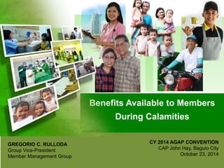 Benefits Available to Members
During Calamities
GREGORIO C. RULLODA
Group Vice-President
Member Management Group
CY 2014 AGAP CONVENTION
CAP John Hay, Baguio City
October 23, 2014
 