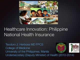 Healthcare Innovation: Philippine
National Health Insurance
Teodoro J. Herbosa MD FPCS
College of Medicine
University of the Philippines, Manila
Undersecretary (Deputy Minister) of Health (2010-2014)
 