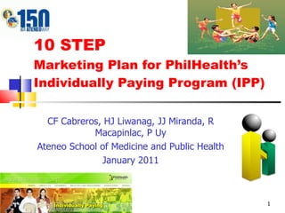 CF Cabreros, HJ Liwanag, JJ Miranda, R Macapinlac, P Uy Ateneo School of Medicine and Public Health January 2011 10 STEP  Marketing Plan for PhilHealth’s  Individually Paying Program (IPP) 