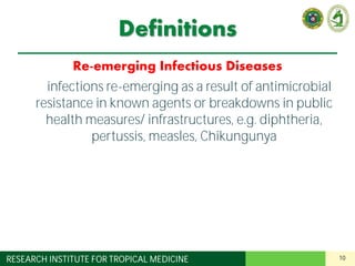 10RESEARCH INSTITUTE FOR TROPICAL MEDICINE
Definitions
Re-emerging Infectious Diseases
Old infections re-emerging as a result of antimicrobial
resistance in known agents or breakdowns in public
health measures/ infrastructures, e.g. diphtheria,
pertussis, measles, Chikungunya
 